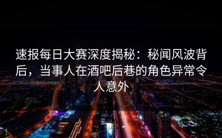 速报每日大赛深度揭秘：秘闻风波背后，当事人在酒吧后巷的角色异常令人意外