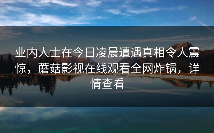业内人士在今日凌晨遭遇真相令人震惊，蘑菇影视在线观看全网炸锅，详情查看