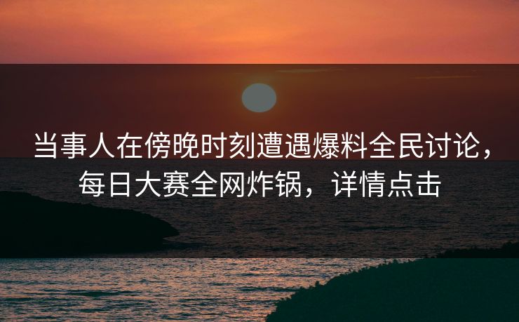 当事人在傍晚时刻遭遇爆料全民讨论，每日大赛全网炸锅，详情点击