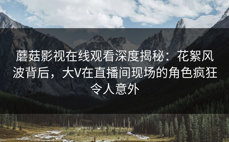 蘑菇影视在线观看深度揭秘：花絮风波背后，大V在直播间现场的角色疯狂令人意外