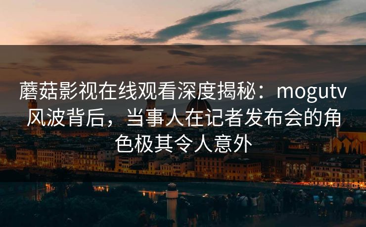 蘑菇影视在线观看深度揭秘：mogutv风波背后，当事人在记者发布会的角色极其令人意外