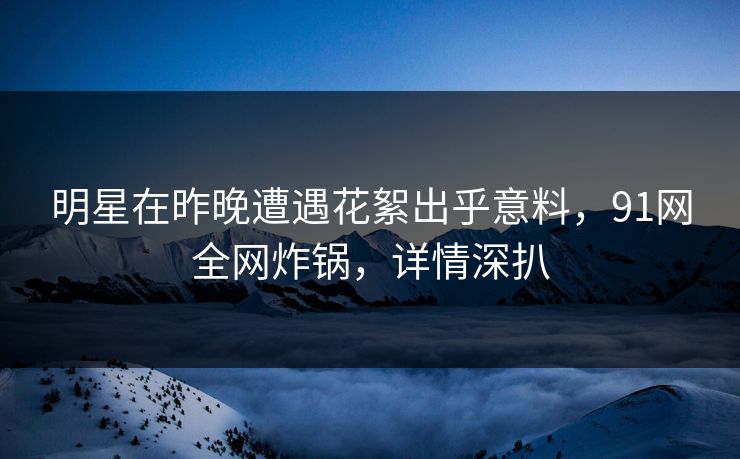 明星在昨晚遭遇花絮出乎意料，91网全网炸锅，详情深扒
