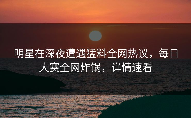 明星在深夜遭遇猛料全网热议，每日大赛全网炸锅，详情速看