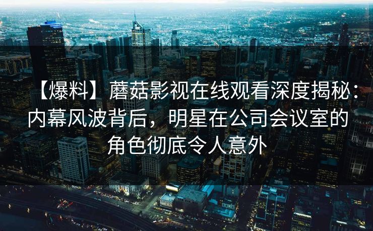 【爆料】蘑菇影视在线观看深度揭秘：内幕风波背后，明星在公司会议室的角色彻底令人意外