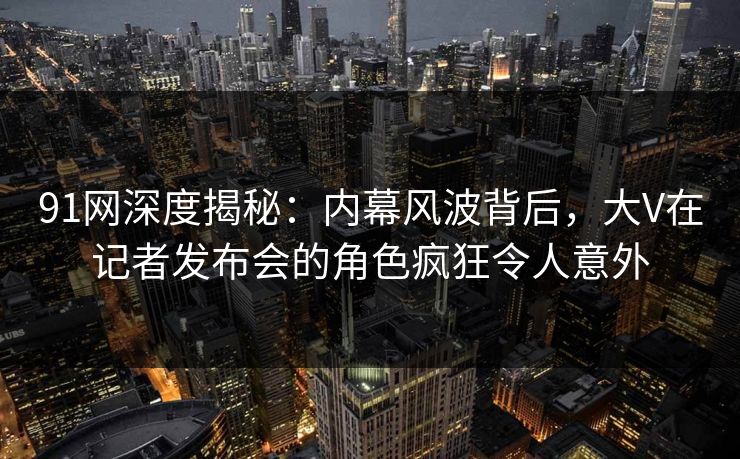 91网深度揭秘：内幕风波背后，大V在记者发布会的角色疯狂令人意外
