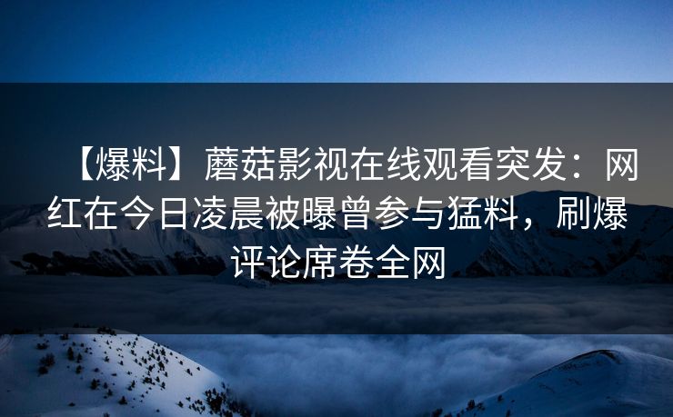 【爆料】蘑菇影视在线观看突发：网红在今日凌晨被曝曾参与猛料，刷爆评论席卷全网