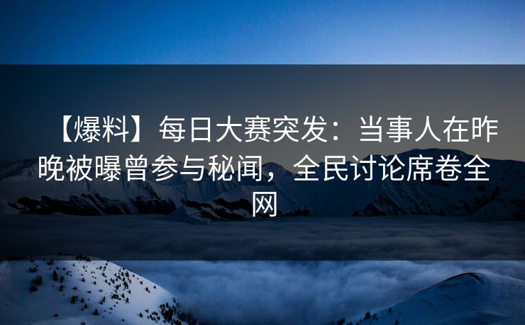 【爆料】每日大赛突发：当事人在昨晚被曝曾参与秘闻，全民讨论席卷全网