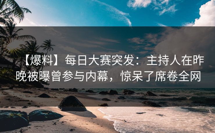 【爆料】每日大赛突发：主持人在昨晚被曝曾参与内幕，惊呆了席卷全网