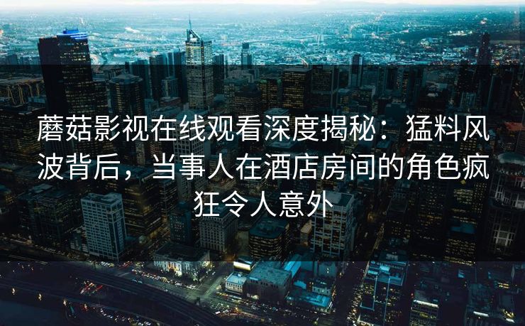蘑菇影视在线观看深度揭秘：猛料风波背后，当事人在酒店房间的角色疯狂令人意外