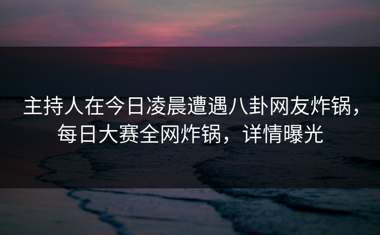 主持人在今日凌晨遭遇八卦网友炸锅，每日大赛全网炸锅，详情曝光