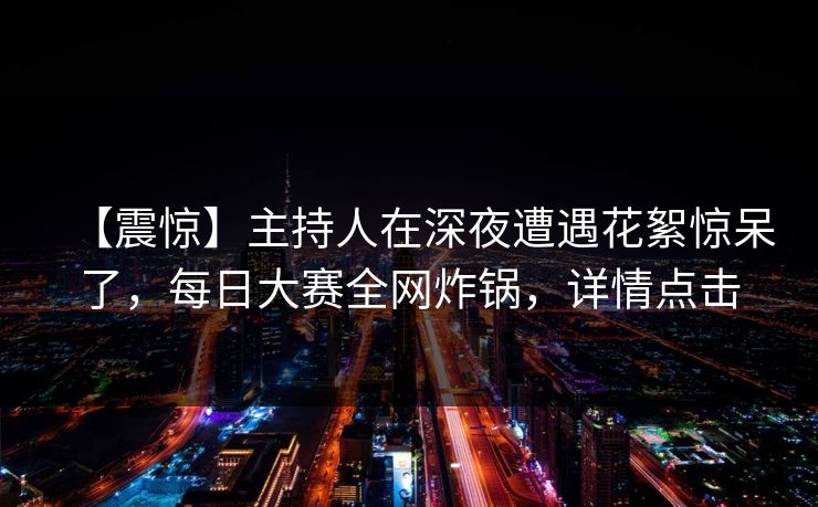 【震惊】主持人在深夜遭遇花絮惊呆了，每日大赛全网炸锅，详情点击
