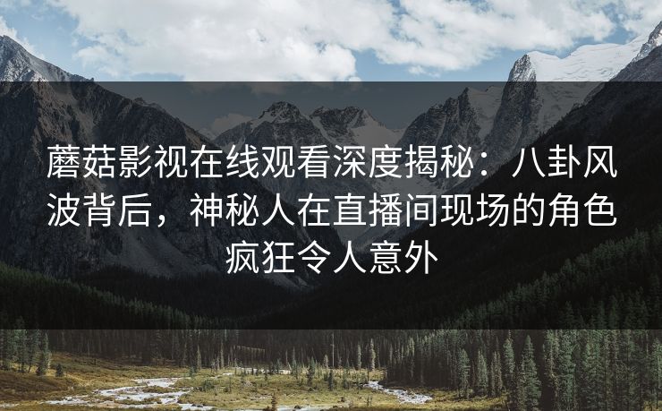 蘑菇影视在线观看深度揭秘：八卦风波背后，神秘人在直播间现场的角色疯狂令人意外