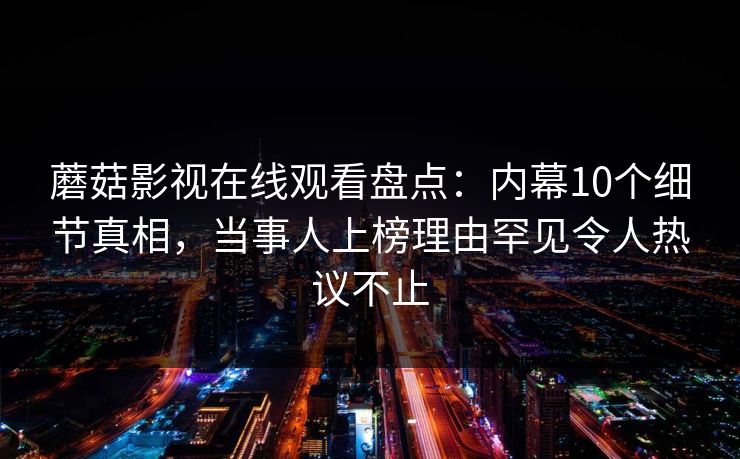 蘑菇影视在线观看盘点：内幕10个细节真相，当事人上榜理由罕见令人热议不止
