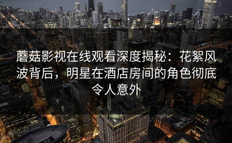 蘑菇影视在线观看深度揭秘：花絮风波背后，明星在酒店房间的角色彻底令人意外