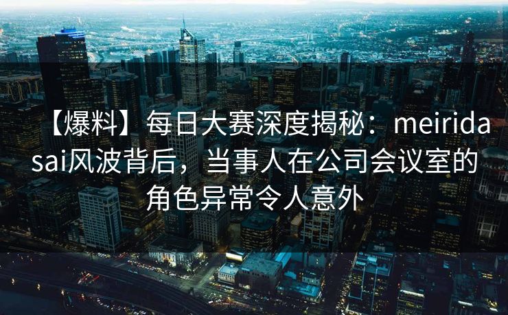 【爆料】每日大赛深度揭秘：meiridasai风波背后，当事人在公司会议室的角色异常令人意外
