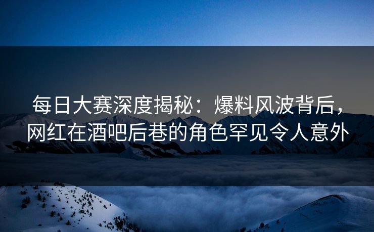 每日大赛深度揭秘：爆料风波背后，网红在酒吧后巷的角色罕见令人意外