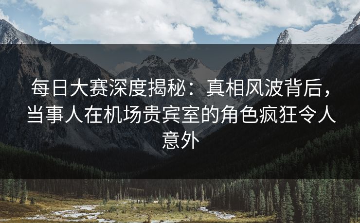 每日大赛深度揭秘：真相风波背后，当事人在机场贵宾室的角色疯狂令人意外