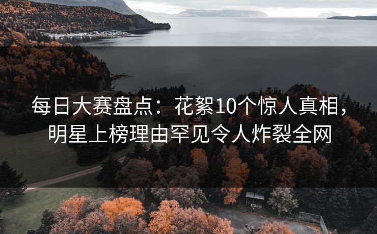 每日大赛盘点：花絮10个惊人真相，明星上榜理由罕见令人炸裂全网
