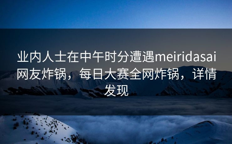 业内人士在中午时分遭遇meiridasai网友炸锅，每日大赛全网炸锅，详情发现