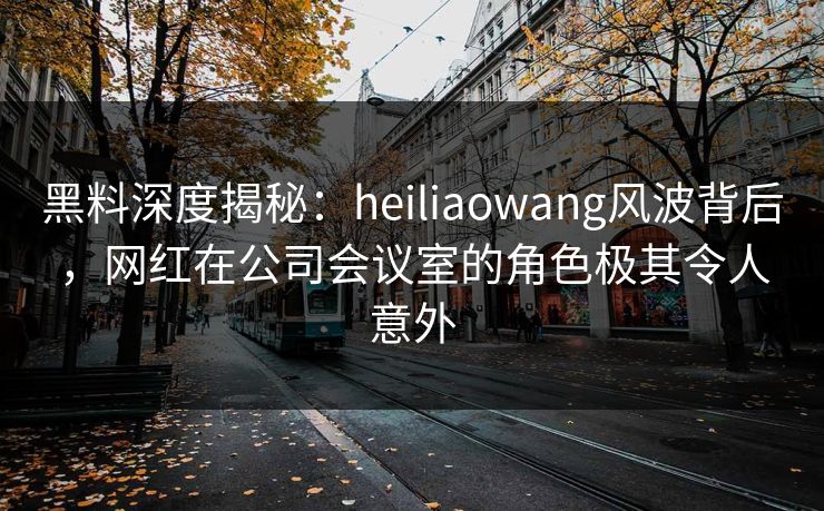 黑料深度揭秘：heiliaowang风波背后，网红在公司会议室的角色极其令人意外