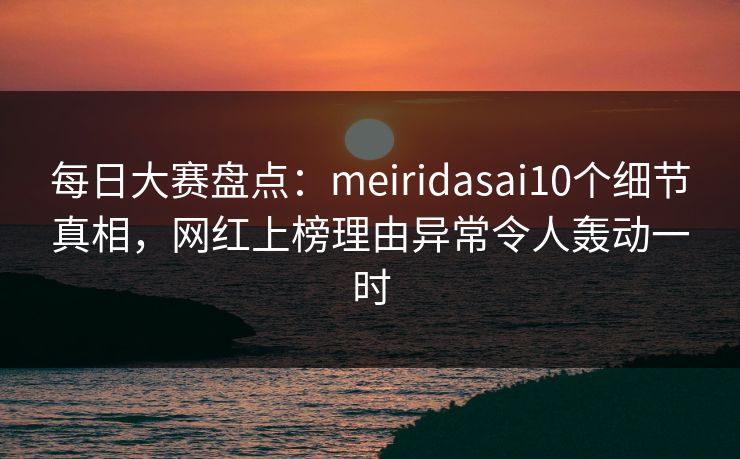 每日大赛盘点：meiridasai10个细节真相，网红上榜理由异常令人轰动一时