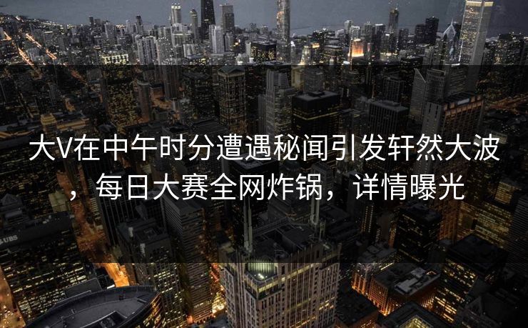 大V在中午时分遭遇秘闻引发轩然大波，每日大赛全网炸锅，详情曝光