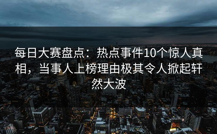 每日大赛盘点：热点事件10个惊人真相，当事人上榜理由极其令人掀起轩然大波