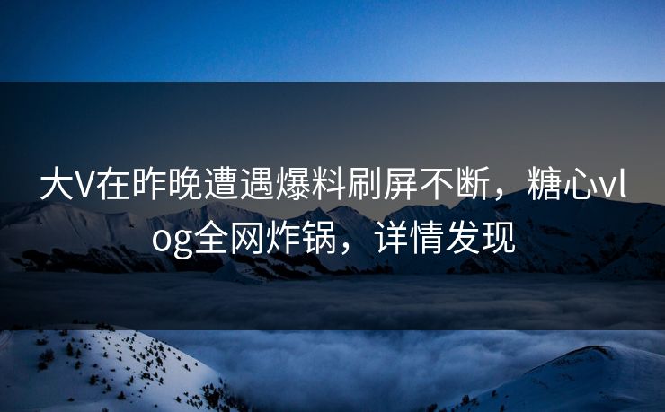 大V在昨晚遭遇爆料刷屏不断，糖心vlog全网炸锅，详情发现