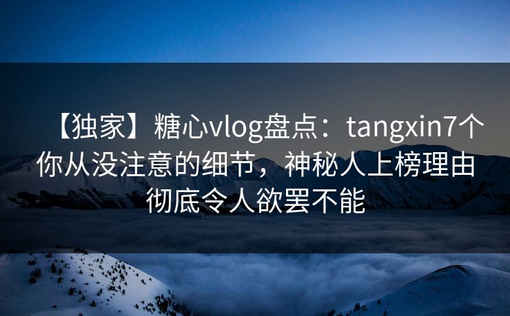 【独家】糖心vlog盘点：tangxin7个你从没注意的细节，神秘人上榜理由彻底令人欲罢不能