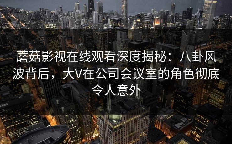 蘑菇影视在线观看深度揭秘：八卦风波背后，大V在公司会议室的角色彻底令人意外