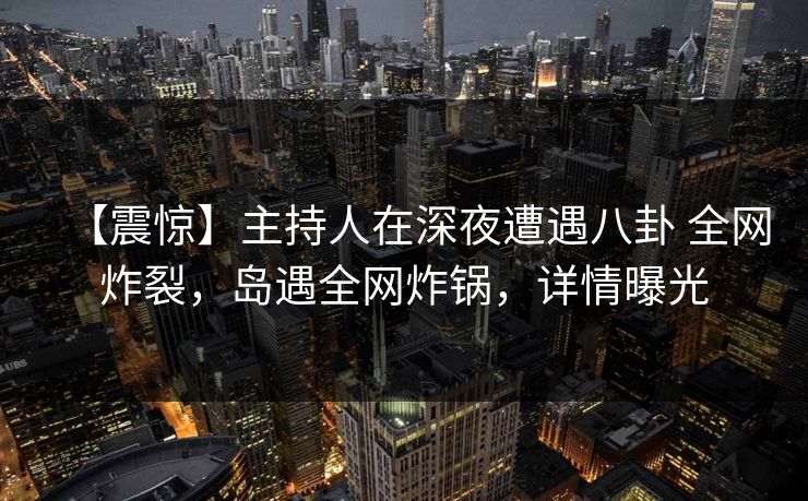 【震惊】主持人在深夜遭遇八卦 全网炸裂，岛遇全网炸锅，详情曝光