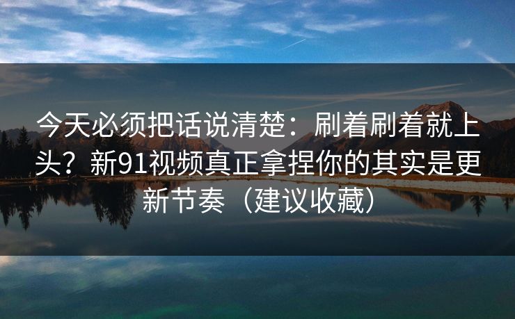 今天必须把话说清楚：刷着刷着就上头？新91视频真正拿捏你的其实是更新节奏（建议收藏）