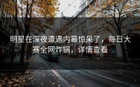 明星在深夜遭遇内幕惊呆了，每日大赛全网炸锅，详情查看