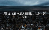 震惊！每日吃瓜大赛翻红，比剧本还狗血