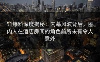 51爆料深度揭秘：内幕风波背后，圈内人在酒店房间的角色前所未有令人意外