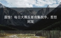 震惊！每日大赛反差合集脱序，惹怒网友