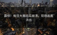 震惊！每日大赛吃瓜崩溃，现场画面流出