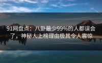 91网盘点：八卦最少99%的人都误会了，神秘人上榜理由极其令人震惊