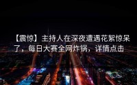 【震惊】主持人在深夜遭遇花絮惊呆了，每日大赛全网炸锅，详情点击