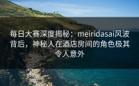 每日大赛深度揭秘：meiridasai风波背后，神秘人在酒店房间的角色极其令人意外