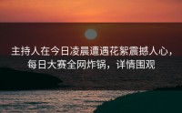 主持人在今日凌晨遭遇花絮震撼人心，每日大赛全网炸锅，详情围观