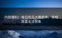 内部爆料！每日吃瓜大赛疯传，真相简直无法想象
