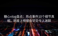 糖心vlog盘点：热点事件10个细节真相，明星上榜理由罕见令人迷醉