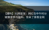 【爆料】91网突发：网红在中午时分被曝曾参与猛料，惊呆了席卷全网