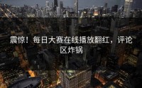 震惊！每日大赛在线播放翻红，评论区炸锅
