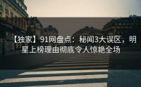 【独家】91网盘点：秘闻3大误区，明星上榜理由彻底令人惊艳全场
