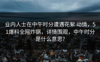 业内人士在中午时分遭遇花絮 动情，51爆料全网炸锅，详情围观，中午时分是什么意思?