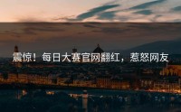 震惊！每日大赛官网翻红，惹怒网友