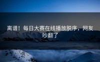 离谱！每日大赛在线播放脱序，网友吵翻了