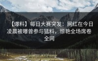 【爆料】每日大赛突发：网红在今日凌晨被曝曾参与猛料，惊艳全场席卷全网